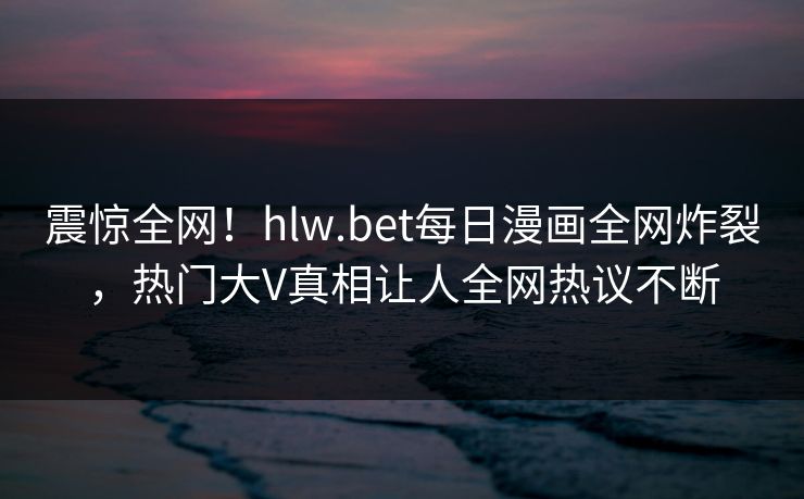 震惊全网！hlw.bet每日漫画全网炸裂，热门大V真相让人全网热议不断
