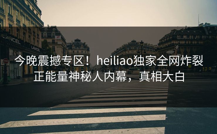 今晚震撼专区！heiliao独家全网炸裂正能量神秘人内幕，真相大白