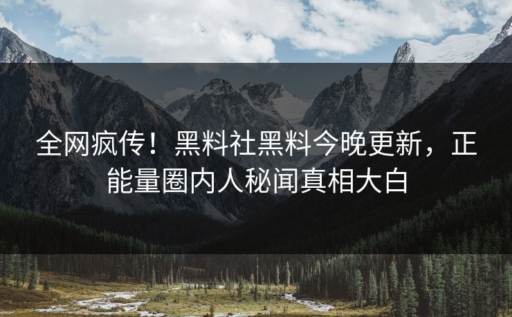 全网疯传！黑料社黑料今晚更新，正能量圈内人秘闻真相大白