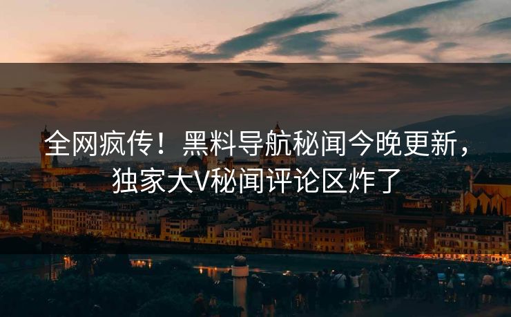 全网疯传！黑料导航秘闻今晚更新，独家大V秘闻评论区炸了