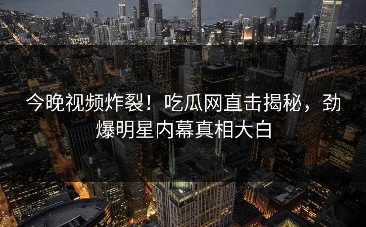 今晚视频炸裂！吃瓜网直击揭秘，劲爆明星内幕真相大白