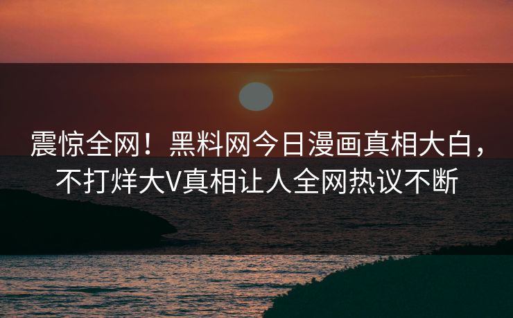 震惊全网！黑料网今日漫画真相大白，不打烊大V真相让人全网热议不断