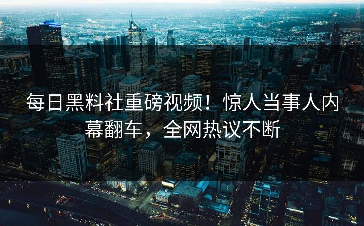 每日黑料社重磅视频！惊人当事人内幕翻车，全网热议不断