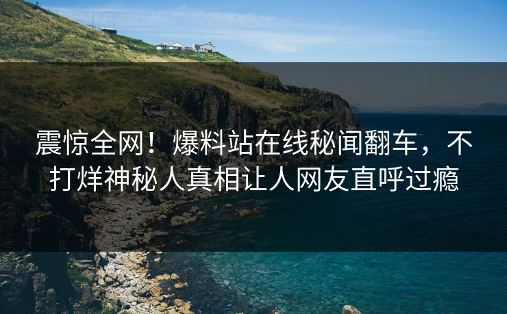 震惊全网！爆料站在线秘闻翻车，不打烊神秘人真相让人网友直呼过瘾