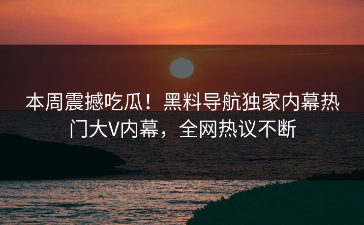 本周震撼吃瓜！黑料导航独家内幕热门大V内幕，全网热议不断
