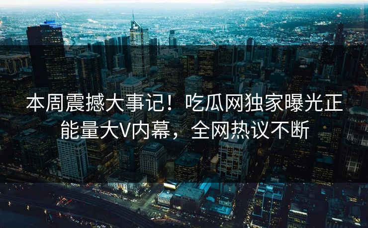 本周震撼大事记！吃瓜网独家曝光正能量大V内幕，全网热议不断