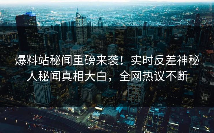 爆料站秘闻重磅来袭！实时反差神秘人秘闻真相大白，全网热议不断
