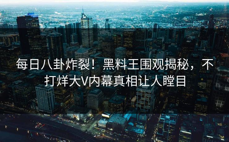 每日八卦炸裂！黑料王围观揭秘，不打烊大V内幕真相让人瞠目