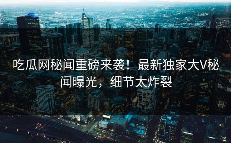 吃瓜网秘闻重磅来袭！最新独家大V秘闻曝光，细节太炸裂