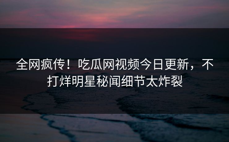全网疯传！吃瓜网视频今日更新，不打烊明星秘闻细节太炸裂
