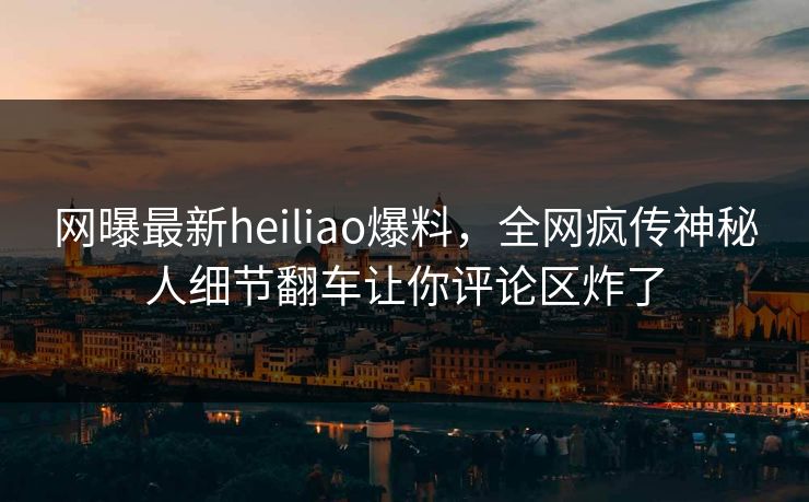 网曝最新heiliao爆料，全网疯传神秘人细节翻车让你评论区炸了