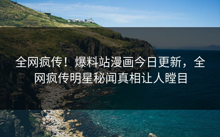 全网疯传！爆料站漫画今日更新，全网疯传明星秘闻真相让人瞠目