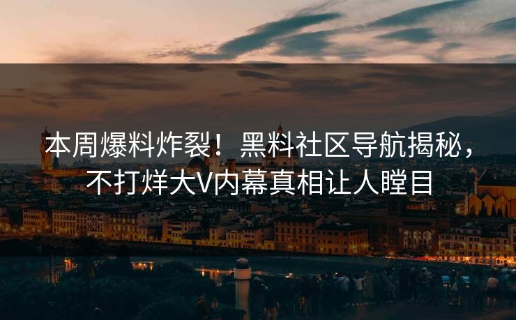 本周爆料炸裂！黑料社区导航揭秘，不打烊大V内幕真相让人瞠目