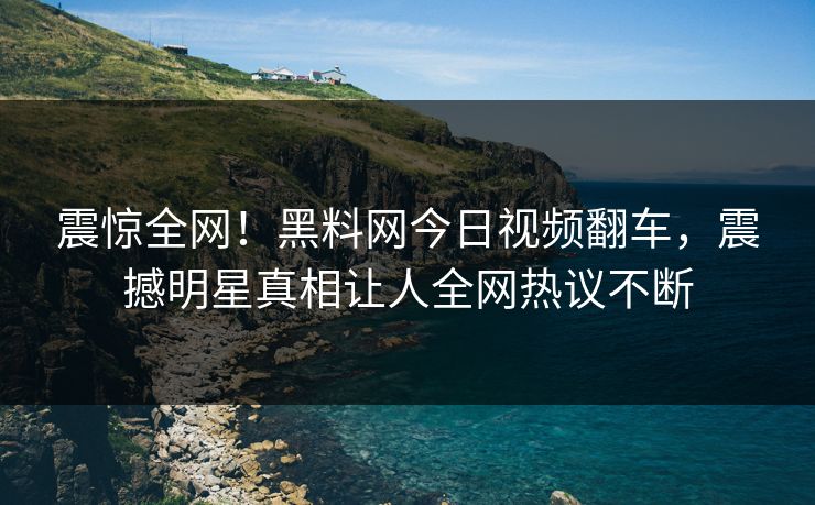 震惊全网！黑料网今日视频翻车，震撼明星真相让人全网热议不断
