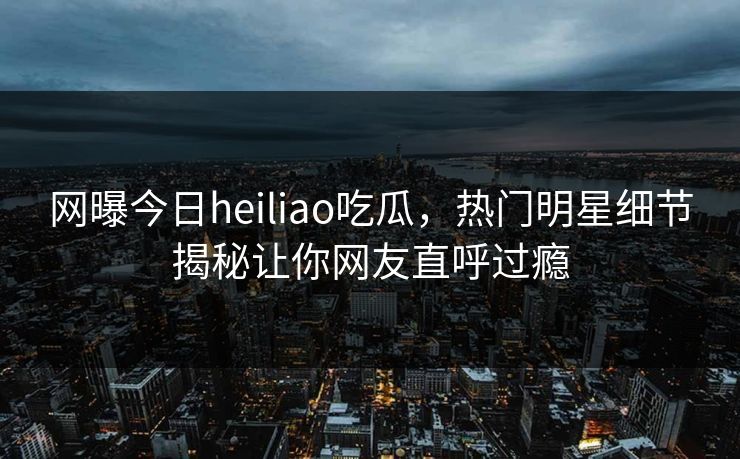 网曝今日heiliao吃瓜，热门明星细节揭秘让你网友直呼过瘾