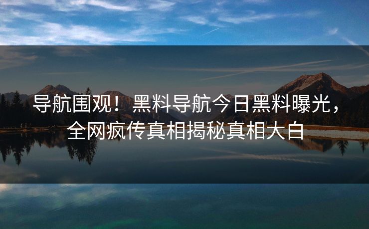 导航围观！黑料导航今日黑料曝光，全网疯传真相揭秘真相大白