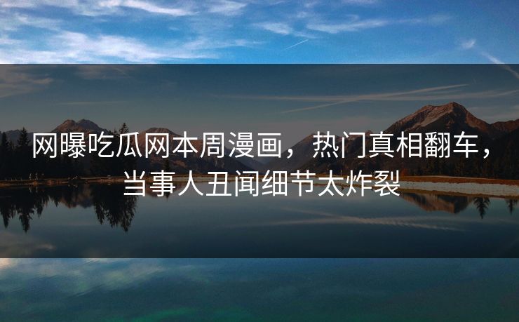 网曝吃瓜网本周漫画，热门真相翻车，当事人丑闻细节太炸裂