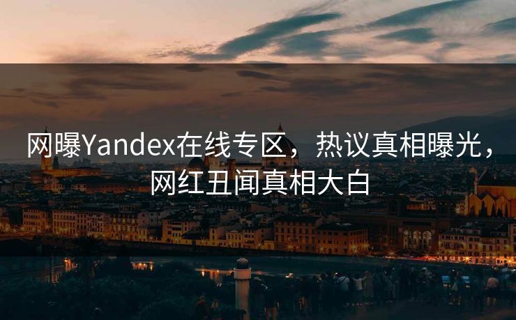 网曝Yandex在线专区，热议真相曝光，网红丑闻真相大白