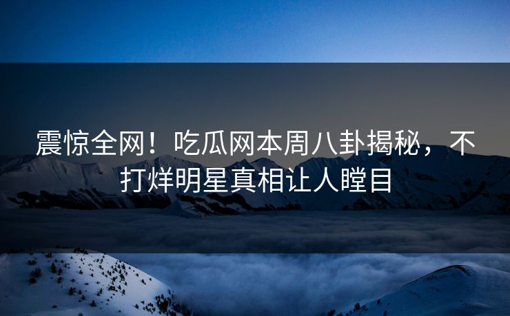 震惊全网！吃瓜网本周八卦揭秘，不打烊明星真相让人瞠目