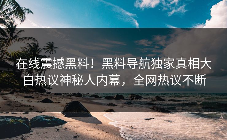 在线震撼黑料！黑料导航独家真相大白热议神秘人内幕，全网热议不断
