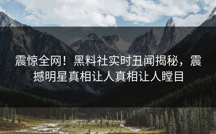 震惊全网！黑料社实时丑闻揭秘，震撼明星真相让人真相让人瞠目
