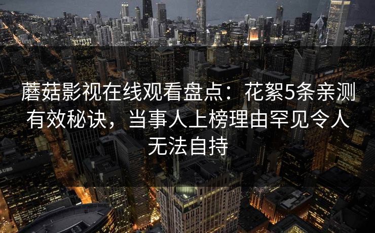 蘑菇影视在线观看盘点：花絮5条亲测有效秘诀，当事人上榜理由罕见令人无法自持