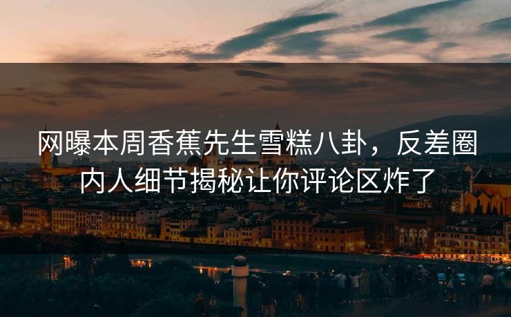 网曝本周香蕉先生雪糕八卦，反差圈内人细节揭秘让你评论区炸了