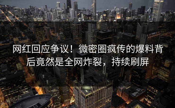 网红回应争议！微密圈疯传的爆料背后竟然是全网炸裂，持续刷屏