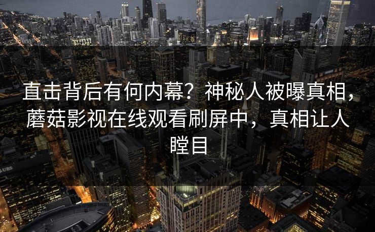 直击背后有何内幕？神秘人被曝真相，蘑菇影视在线观看刷屏中，真相让人瞠目