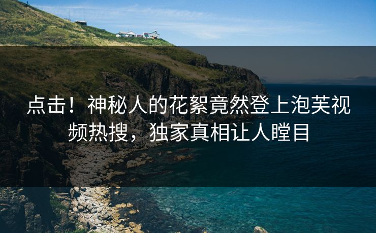 点击！神秘人的花絮竟然登上泡芙视频热搜，独家真相让人瞠目