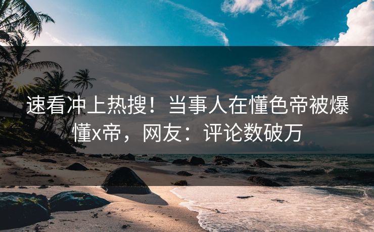 速看冲上热搜！当事人在懂色帝被爆懂x帝，网友：评论数破万