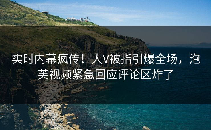 实时内幕疯传！大V被指引爆全场，泡芙视频紧急回应评论区炸了