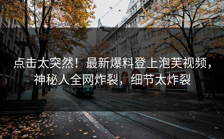 点击太突然！最新爆料登上泡芙视频，神秘人全网炸裂，细节太炸裂
