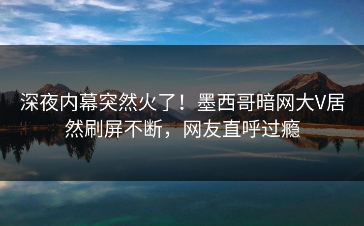 深夜内幕突然火了！墨西哥暗网大V居然刷屏不断，网友直呼过瘾