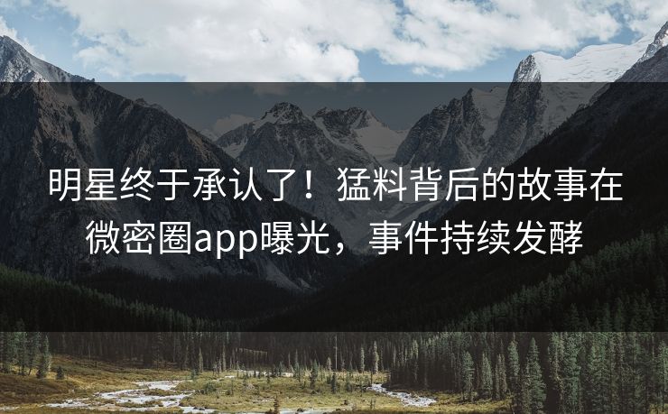 明星终于承认了！猛料背后的故事在微密圈app曝光，事件持续发酵
