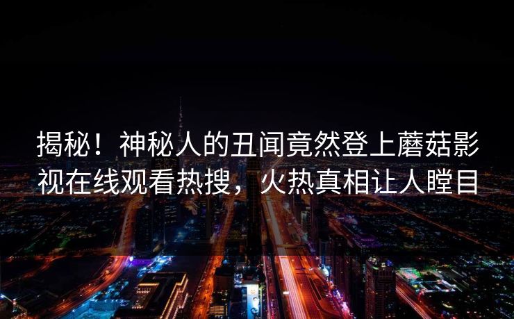 揭秘！神秘人的丑闻竟然登上蘑菇影视在线观看热搜，火热真相让人瞠目