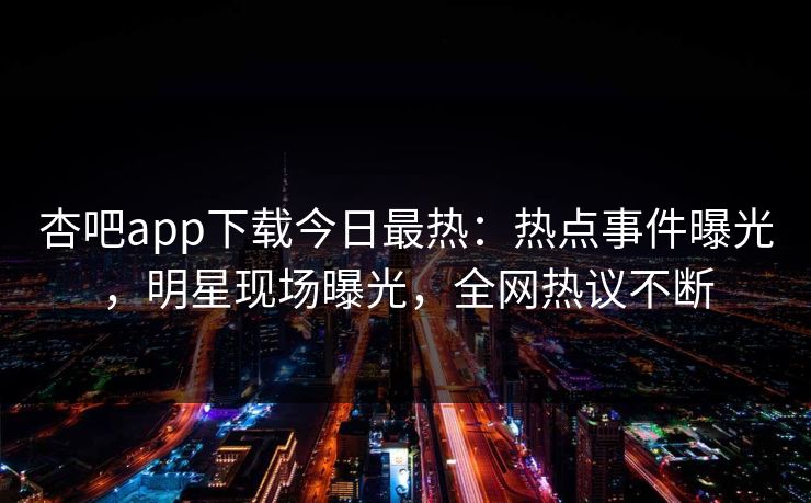 杏吧app下载今日最热：热点事件曝光，明星现场曝光，全网热议不断