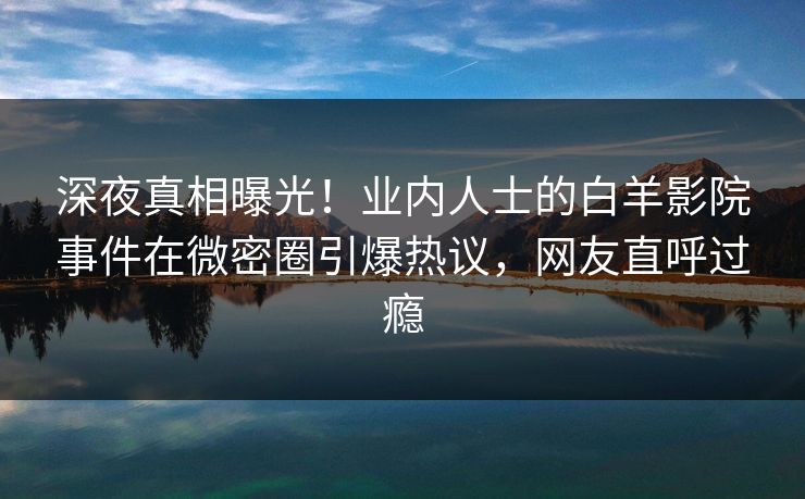 深夜真相曝光！业内人士的白羊影院事件在微密圈引爆热议，网友直呼过瘾