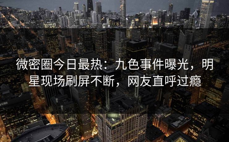 微密圈今日最热：九色事件曝光，明星现场刷屏不断，网友直呼过瘾