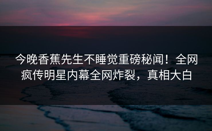 今晚香蕉先生不睡觉重磅秘闻!全网疯传明星内幕全网炸裂,真相大白 今晚香蕉先生不睡觉重磅秘闻!全网疯传明星内幕全网炸裂,真相大白