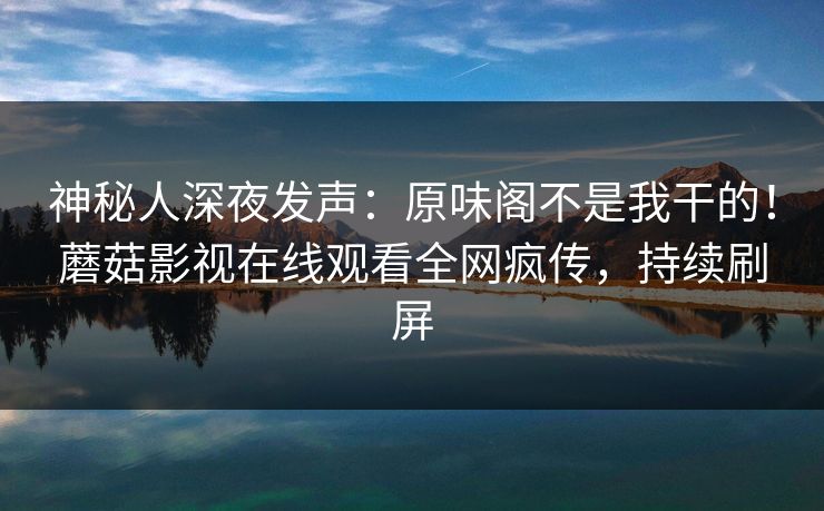 神秘人深夜发声：原味阁不是我干的！蘑菇影视在线观看全网疯传，持续刷屏