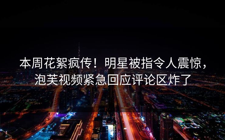 本周花絮疯传!明星被指令人震惊,泡芙视频紧急回应评论区炸了 本周花絮疯传!明星被指令人震惊,泡芙视频紧急回应评论区炸了