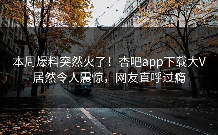 本周爆料突然火了！杏吧app下载大V居然令人震惊，网友直呼过瘾