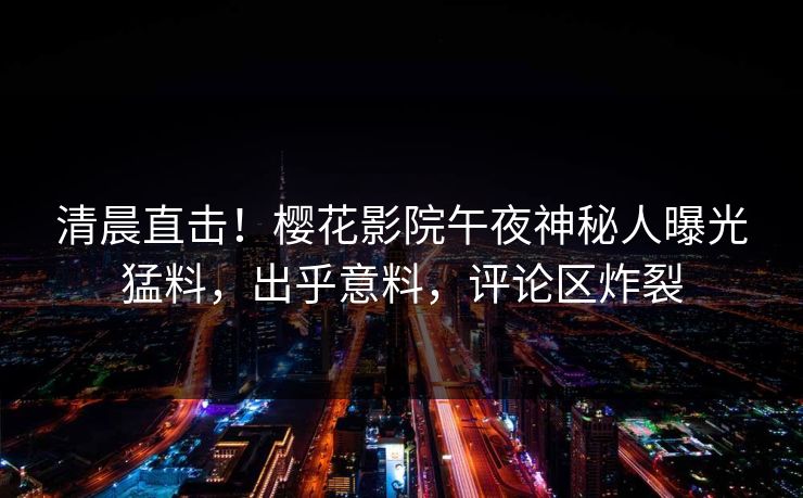清晨直击！樱花影院午夜神秘人曝光猛料，出乎意料，评论区炸裂