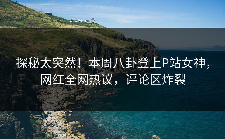 探秘太突然！本周八卦登上P站女神，网红全网热议，评论区炸裂