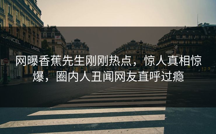 网曝香蕉先生刚刚热点，惊人真相惊爆，圈内人丑闻网友直呼过瘾
