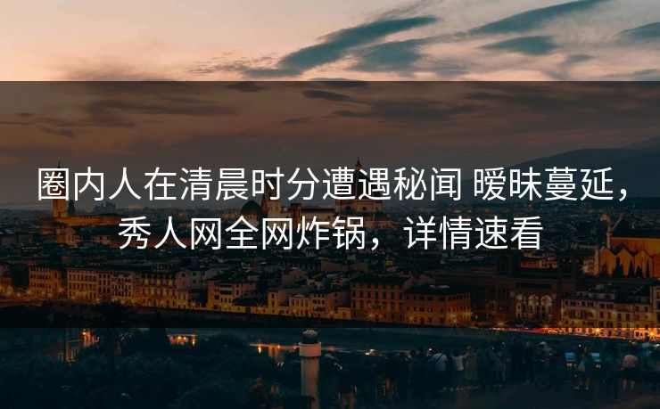 圈内人在清晨时分遭遇秘闻 暧昧蔓延，秀人网全网炸锅，详情速看