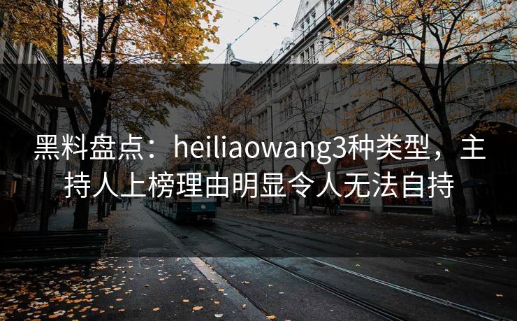 黑料盘点：heiliaowang3种类型，主持人上榜理由明显令人无法自持
