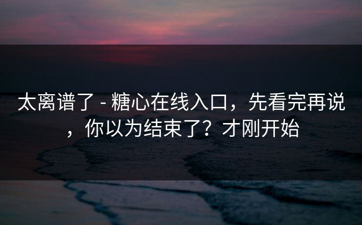 太离谱了 - 糖心在线入口，先看完再说，你以为结束了？才刚开始