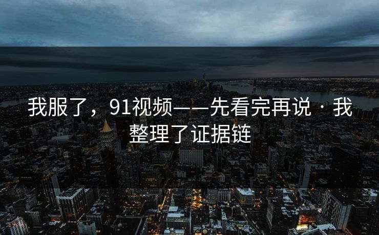 我服了，91视频——先看完再说 · 我整理了证据链